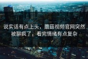 说实话有点上头，蘑菇视频官网突然被聊疯了，看完情绪有点复杂