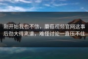 刚开始我也不信，蘑菇视频官网这事后劲大得离谱，难怪讨论一直压不住
