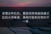 谁懂这种后劲，蘑菇视频电脑版最近后劲大得离谱，真相可能和你想的不一样