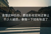 谁懂这种后劲，蘑菇影视官网这事让不少人破防，事情一下就有味道了
