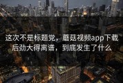 这次不是标题党，蘑菇视频app下载后劲大得离谱，到底发生了什么