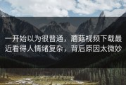 一开始以为很普通，蘑菇视频下载最近看得人情绪复杂，背后原因太微妙