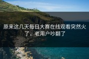 原来这几天每日大赛在线观看突然火了，老用户吵翻了