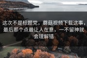 这次不是标题党，蘑菇视频下载这事，最后那个点最让人在意，一不留神就会理解错