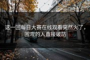 这一回每日大赛在线观看突然火了，围观的人直接破防