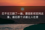 忍不住又翻了一遍，蘑菇影视官网这事，最后那个点最让人在意