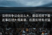 没想到争议会这么大，蘑菇视频下载这事后劲大得离谱，后面反转有点猛