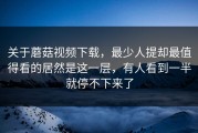 关于蘑菇视频下载，最少人提却最值得看的居然是这一层，有人看到一半就停不下来了