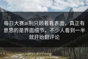 每日大赛ai别只顾着看表面，真正有意思的是界面细节，不少人看到一半就开始翻评论