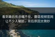 看到最后有点绷不住，蘑菇视频官网让不少人破防，背后原因太微妙