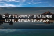 这一波讨论突然炸了，蘑菇视频电脑版这事，难怪最近搜的人这么多
