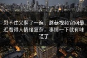忍不住又翻了一遍，蘑菇视频官网最近看得人情绪复杂，事情一下就有味道了