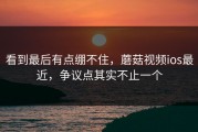看到最后有点绷不住，蘑菇视频ios最近，争议点其实不止一个