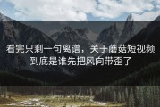 看完只剩一句离谱，关于蘑菇短视频到底是谁先把风向带歪了