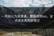 一开始以为很普通，蘑菇视频ios，没点进去真的会错过