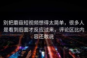 别把蘑菇短视频想得太简单，很多人是看到后面才反应过来，评论区比内容还敢说