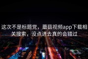 这次不是标题党，蘑菇视频app下载相关搜索，没点进去真的会错过