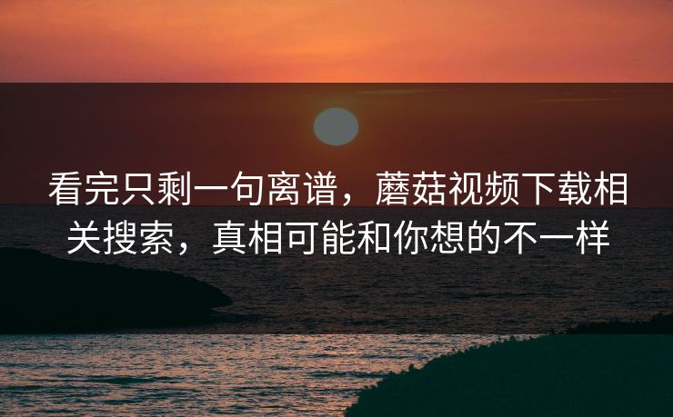 看完只剩一句离谱，蘑菇视频下载相关搜索，真相可能和你想的不一样