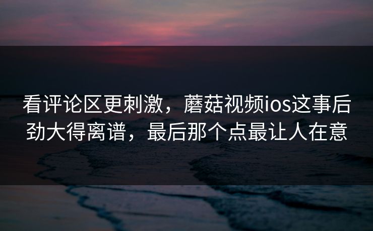 看评论区更刺激，蘑菇视频ios这事后劲大得离谱，最后那个点最让人在意
