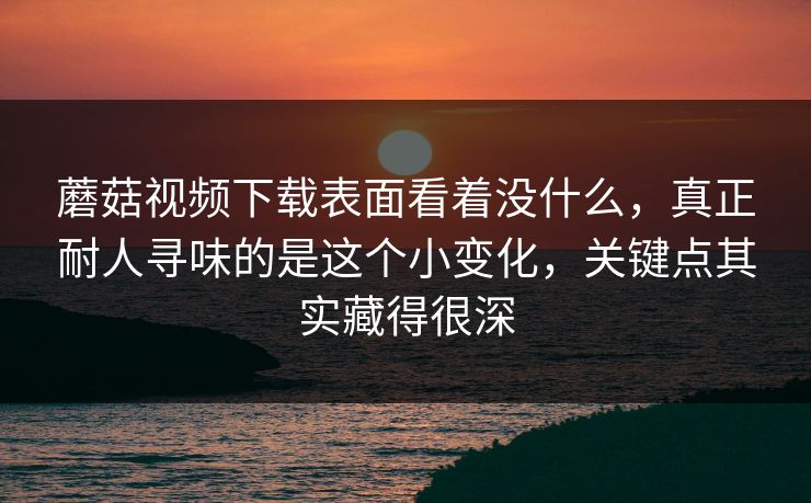 蘑菇视频下载表面看着没什么，真正耐人寻味的是这个小变化，关键点其实藏得很深