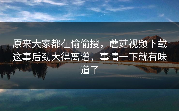 原来大家都在偷偷搜，蘑菇视频下载这事后劲大得离谱，事情一下就有味道了