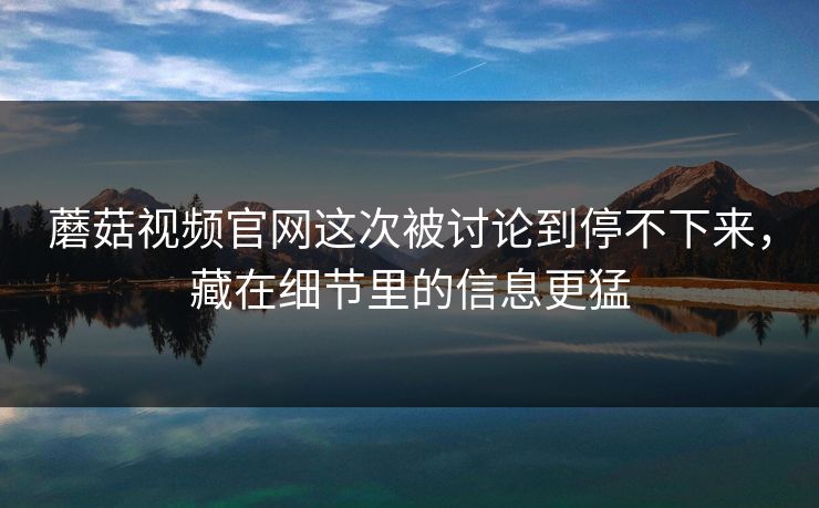 蘑菇视频官网这次被讨论到停不下来，藏在细节里的信息更猛
