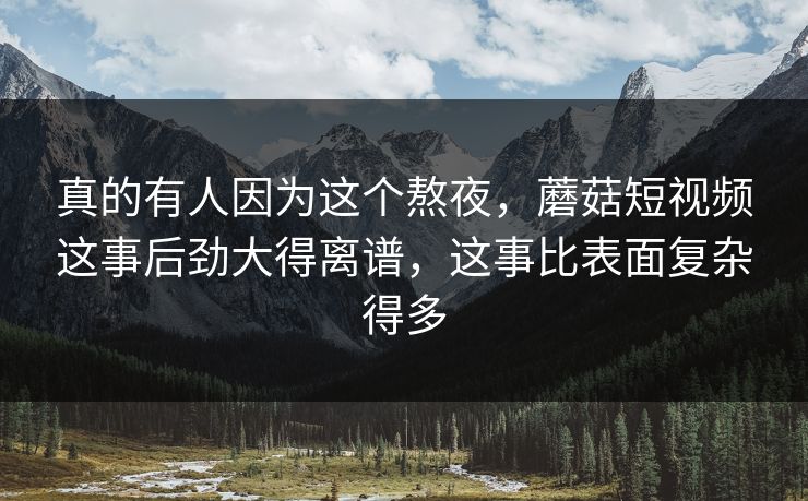真的有人因为这个熬夜，蘑菇短视频这事后劲大得离谱，这事比表面复杂得多