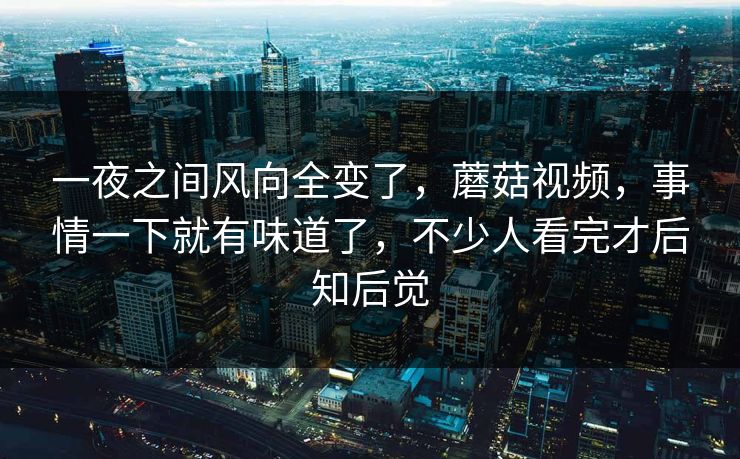 一夜之间风向全变了，蘑菇视频，事情一下就有味道了，不少人看完才后知后觉