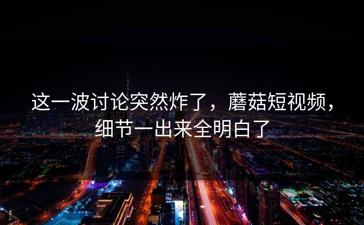 这一波讨论突然炸了,蘑菇短视频,细节一出来全明白了 这一波讨论突然炸了,蘑菇短视频,细节一出来全明白了