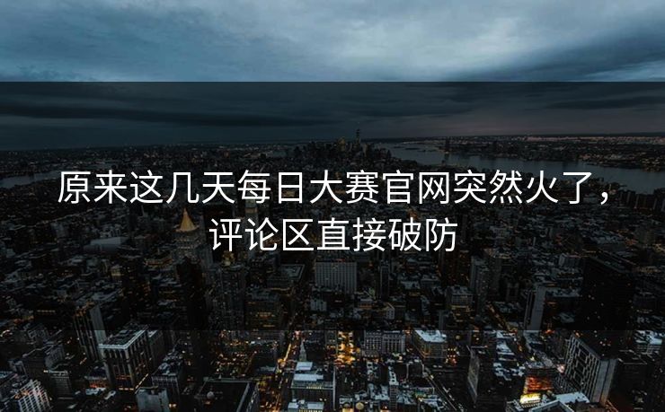 原来这几天每日大赛官网突然火了,评论区直接破防 原来这几天每日大赛官网突然火了,评论区直接破防
