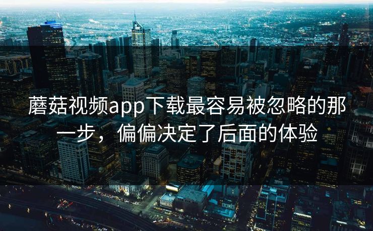 蘑菇视频app下载最容易被忽略的那一步，偏偏决定了后面的体验