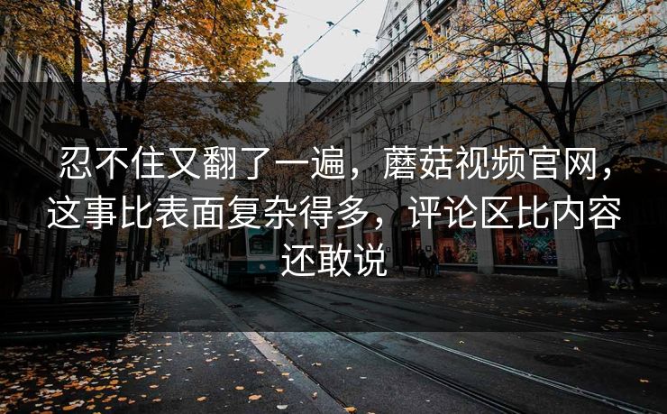 忍不住又翻了一遍，蘑菇视频官网，这事比表面复杂得多，评论区比内容还敢说