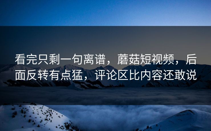 看完只剩一句离谱，蘑菇短视频，后面反转有点猛，评论区比内容还敢说