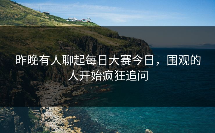 昨晚有人聊起每日大赛今日，围观的人开始疯狂追问