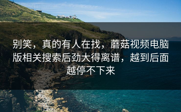 别笑，真的有人在找，蘑菇视频电脑版相关搜索后劲大得离谱，越到后面越停不下来