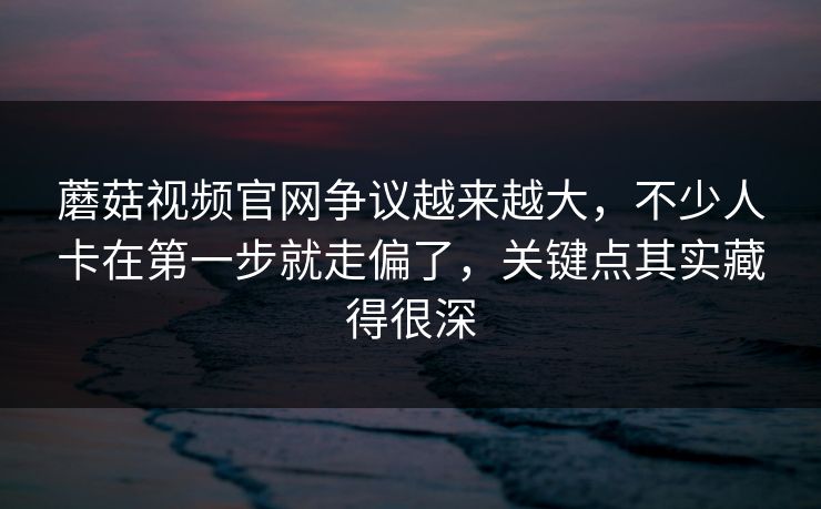 蘑菇视频官网争议越来越大，不少人卡在第一步就走偏了，关键点其实藏得很深