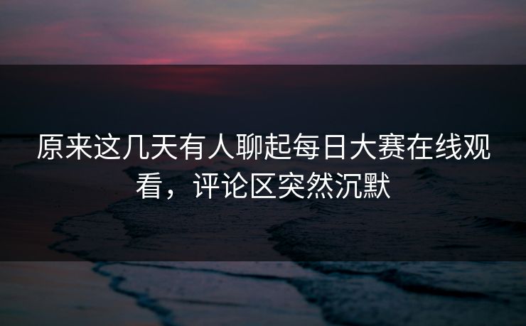 原来这几天有人聊起每日大赛在线观看，评论区突然沉默