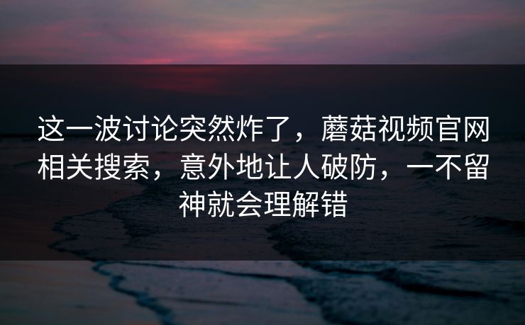 这一波讨论突然炸了，蘑菇视频官网相关搜索，意外地让人破防，一不留神就会理解错