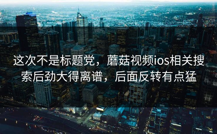 这次不是标题党，蘑菇视频ios相关搜索后劲大得离谱，后面反转有点猛