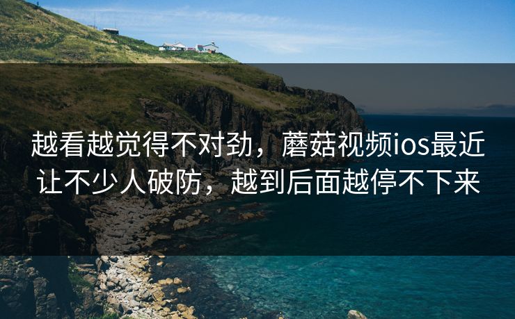 越看越觉得不对劲，蘑菇视频ios最近让不少人破防，越到后面越停不下来