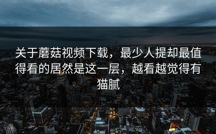 关于蘑菇视频下载，最少人提却最值得看的居然是这一层，越看越觉得有猫腻