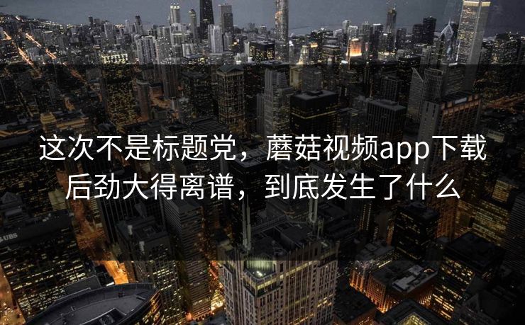 这次不是标题党，蘑菇视频app下载后劲大得离谱，到底发生了什么