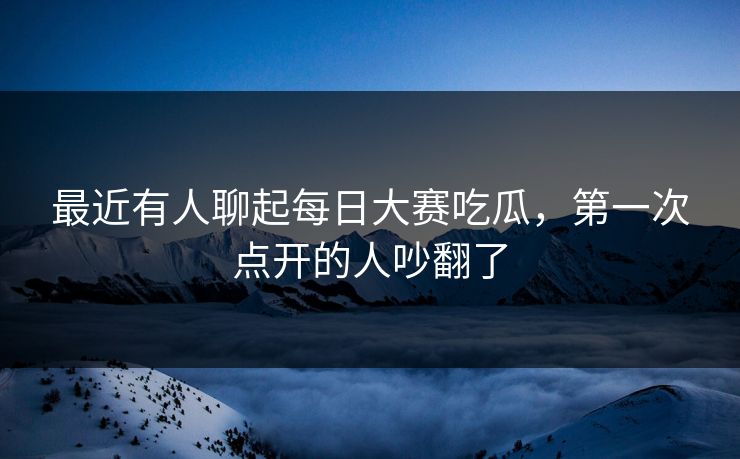 最近有人聊起每日大赛吃瓜，第一次点开的人吵翻了