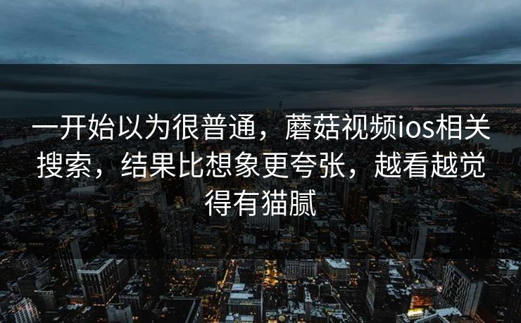 一开始以为很普通,蘑菇视频ios相关搜索,结果比想象更夸张,越看越觉得有猫腻 一开始以为很普通,蘑菇视频ios相关搜索,结果比想象更夸张,越看越觉得有猫腻
