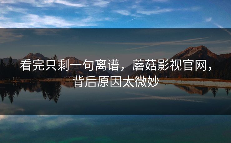 看完只剩一句离谱，蘑菇影视官网，背后原因太微妙