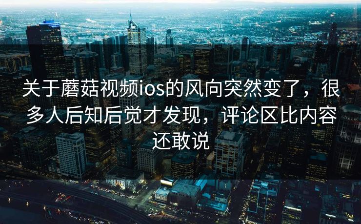 关于蘑菇视频ios的风向突然变了，很多人后知后觉才发现，评论区比内容还敢说