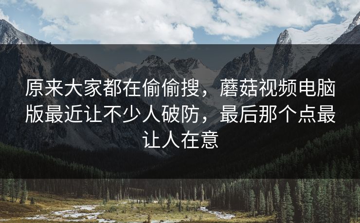 原来大家都在偷偷搜，蘑菇视频电脑版最近让不少人破防，最后那个点最让人在意