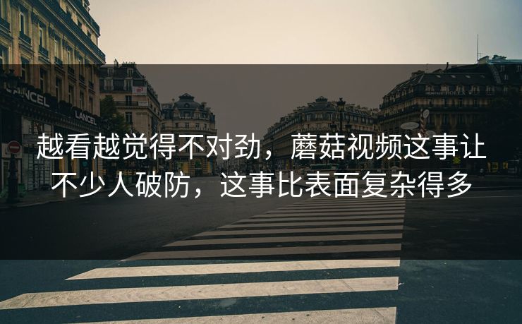 越看越觉得不对劲，蘑菇视频这事让不少人破防，这事比表面复杂得多