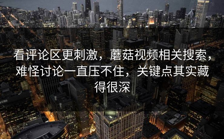 看评论区更刺激，蘑菇视频相关搜索，难怪讨论一直压不住，关键点其实藏得很深