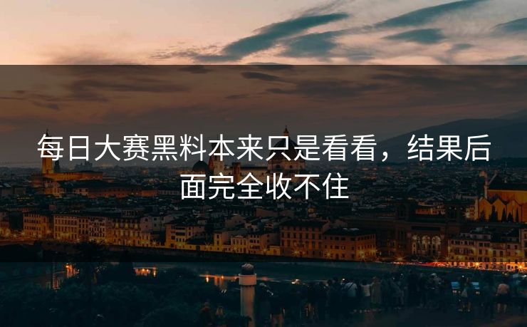 每日大赛黑料本来只是看看，结果后面完全收不住